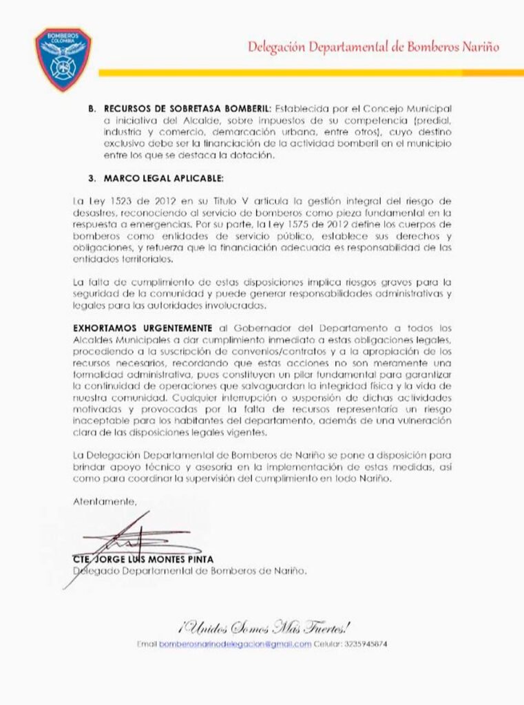 Bomberos de Nariño exhortan a alcaldías a garantizar recursos y convenios para el servicio bomberilLa Delegación Departamental de Bomberos de Nariño emitió la Circular Externa No. 0001, del 12 de enero de 2026, en la que exhorta de manera urgente a la Gobernación, alcaldías y concejos municipales a cumplir con las obligaciones legales para garantizar la prestación continua del servicio público de bomberos en el departamento.En el documento, la Delegación recuerda que es responsabilidad ineludible de cada municipio asegurar el funcionamiento del servicio las 24 horas del día, los 365 días del año, mediante la firma de convenios o contratos formales con cuerpos de bomberos oficiales o voluntarios, debidamente constituidos, que permitan una cobertura territorial adecuada y una atención oportuna de emergencias.Asimismo, se enfatiza en la necesidad de apropiar recursos suficientes y proporcionales al nivel de riesgo de cada municipio, para cubrir gastos de funcionamiento como salarios del personal, dotación de equipos y herramientas especializadas, mantenimiento del parque automotor, infraestructura, capacitación continua y suministros básicos.La Circular señala que la financiación del servicio debe provenir de dos fuentes obligatorias: recursos corrientes del presupuesto municipal y la sobretasa bomberil, establecida por los concejos municipales sobre impuestos de su competencia, cuyo destino exclusivo es la actividad bomberil.La Delegación Departamental de Bomberos de Nariño advierte que el incumplimiento de estas disposiciones legales, establecidas en la Ley 1523 de 2012 y la Ley 1575 de 2012, pone en grave riesgo la seguridad de la comunidad y puede generar responsabilidades administrativas y legales para las autoridades territoriales.Finalmente, el organismo reiteró su disposición para brindar apoyo técnico y asesoría a los municipios, así como para coordinar la supervisión del cumplimiento de estas medidas en todo el departamento.